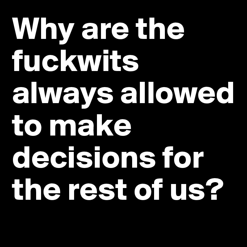 Why are the fuckwits always allowed to make decisions for the rest of us?