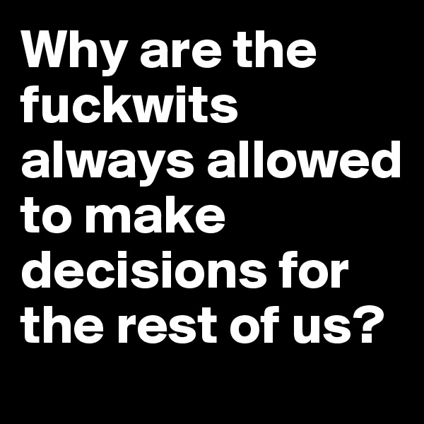 Why are the fuckwits always allowed to make decisions for the rest of us?