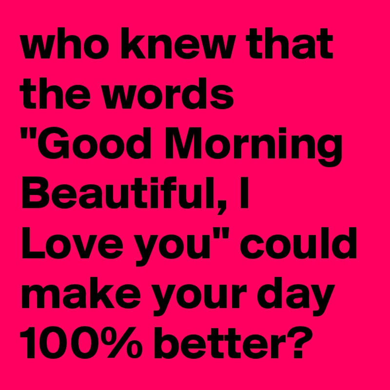 who knew that the words "Good Morning Beautiful, I Love you" could make your day 100% better?