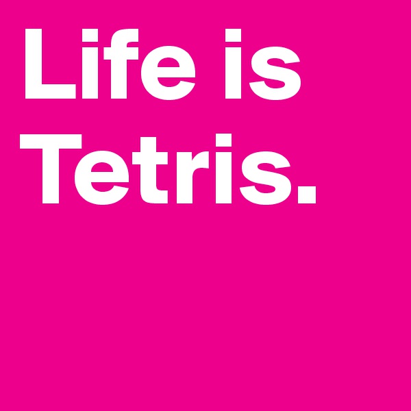 Life is Tetris.