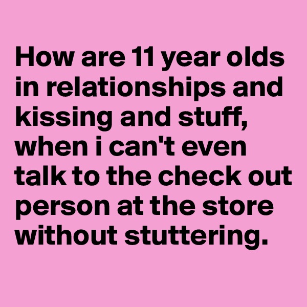 
How are 11 year olds in relationships and kissing and stuff, when i can't even talk to the check out person at the store without stuttering. 
