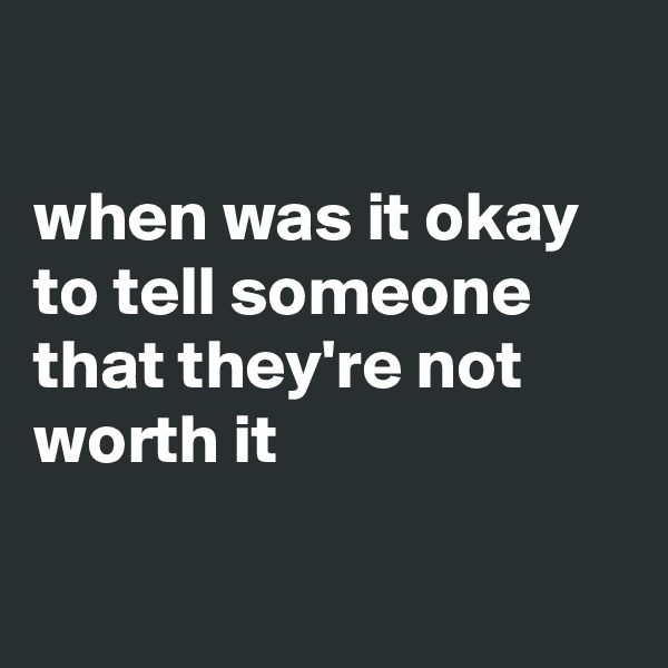 

when was it okay to tell someone that they're not worth it

