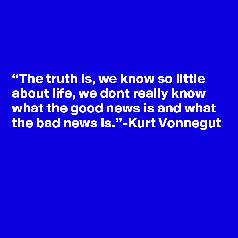 



“The truth is, we know so little about life, we dont really know what the good news is and what the bad news is.”-Kurt Vonnegut




