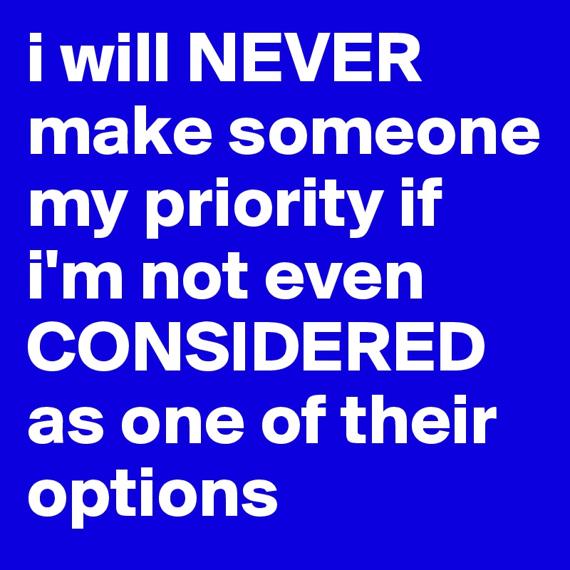 i will NEVER make someone my priority if i'm not even CONSIDERED as one of their options 