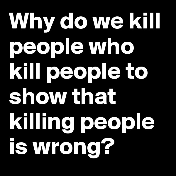 Why do we kill people who kill people to show that killing people is wrong? 