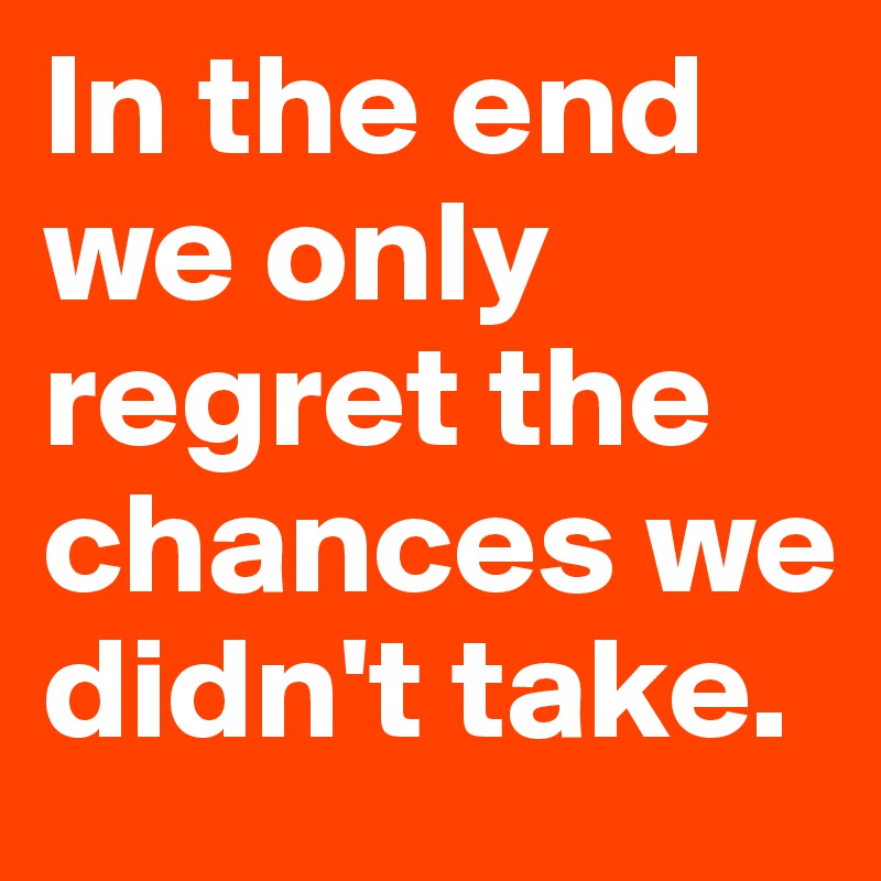 In the end we only regret the chances we didn't take.