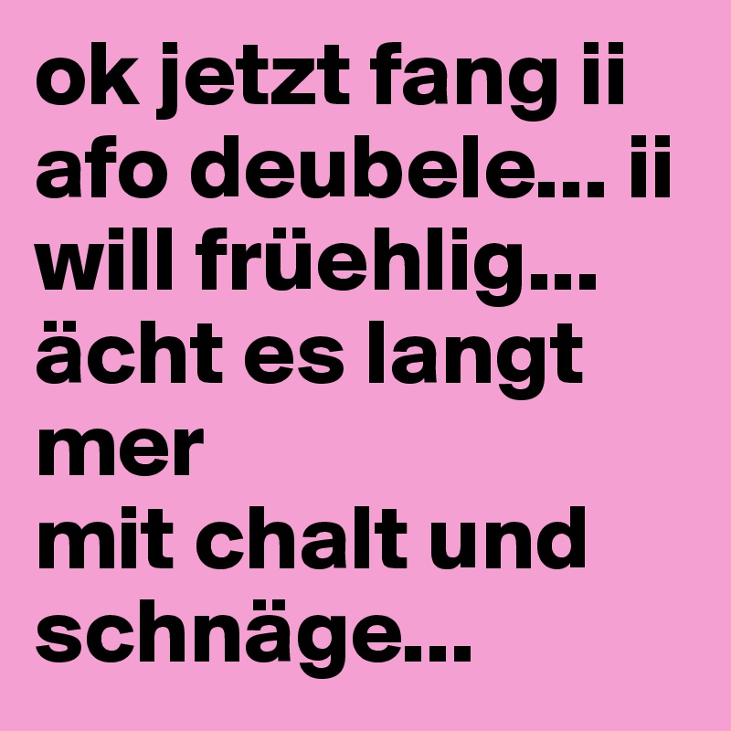 ok jetzt fang ii afo deubele... ii will früehlig... 
ächt es langt mer
mit chalt und schnäge... 