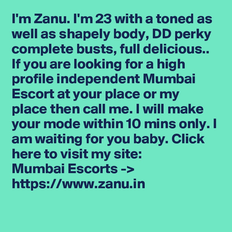 I'm Zanu. I'm 23 with a toned as well as shapely body, DD perky complete busts, full delicious.. If you are looking for a high profile independent Mumbai Escort at your place or my place then call me. I will make your mode within 10 mins only. I am waiting for you baby. Click here to visit my site:
Mumbai Escorts -> https://www.zanu.in
