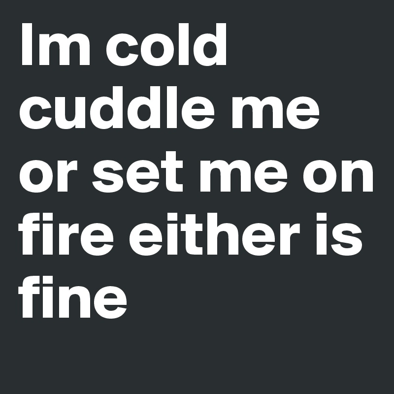 Im cold cuddle me or set me on fire either is fine 