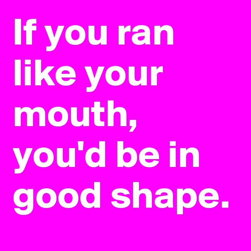 If you ran like your mouth, you'd be in good shape.