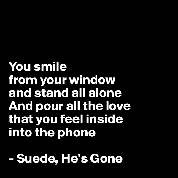 



You smile 
from your window
and stand all alone
And pour all the love 
that you feel inside 
into the phone

- Suede, He's Gone