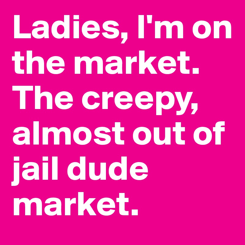 Ladies, I'm on the market. The creepy, almost out of jail dude market.