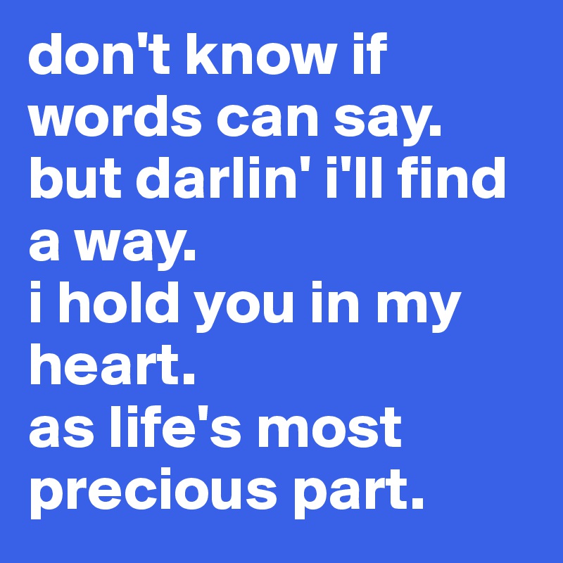 don't know if words can say.
but darlin' i'll find a way.
i hold you in my heart.
as life's most precious part. 