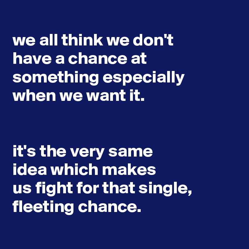 
we all think we don't
have a chance at something especially
when we want it.


it's the very same
idea which makes
us fight for that single, fleeting chance.
