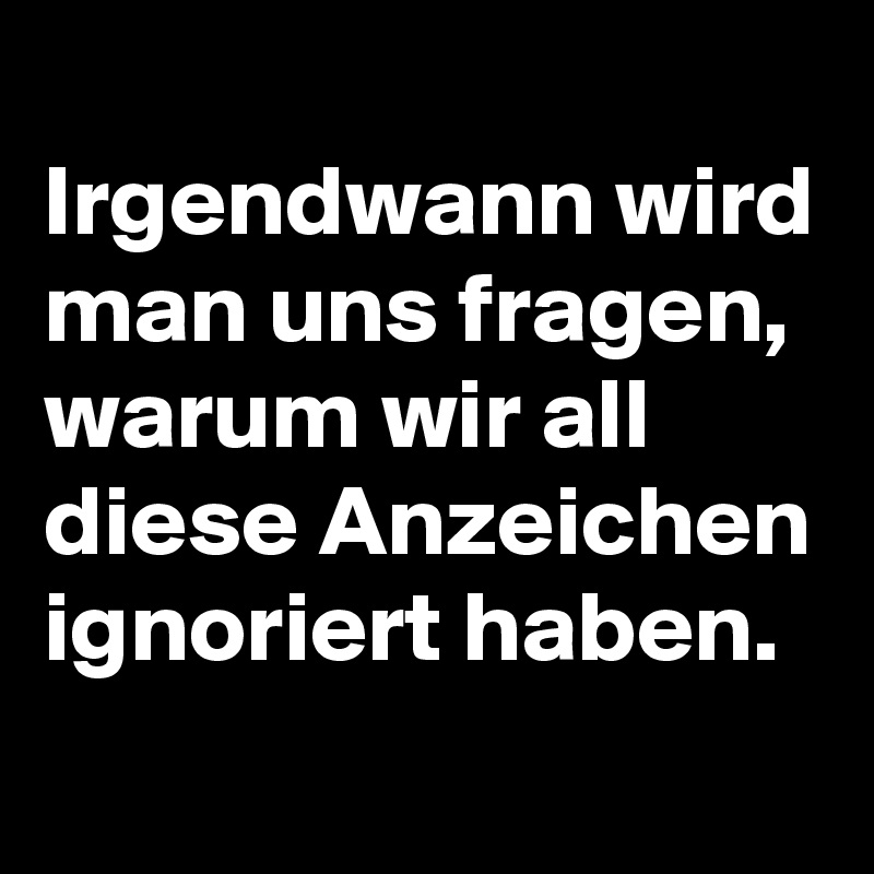 
Irgendwann wird man uns fragen, warum wir all diese Anzeichen ignoriert haben.
