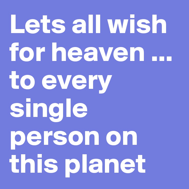 Lets all wish for heaven ... to every single person on this planet 