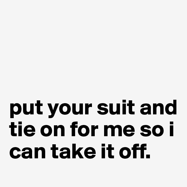 



put your suit and tie on for me so i can take it off.