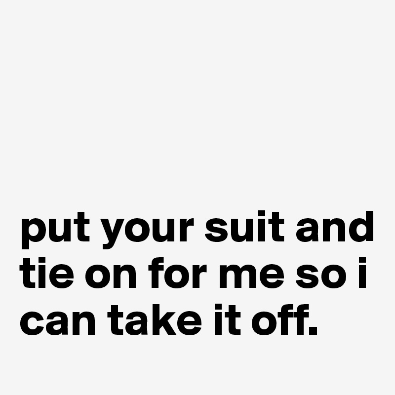 



put your suit and tie on for me so i can take it off.