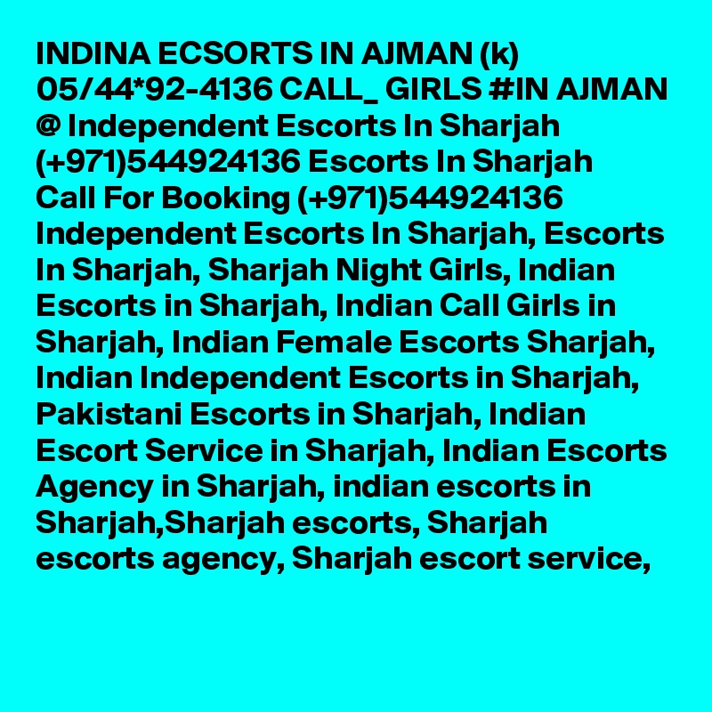 INDINA ECSORTS IN AJMAN (k) 05/44*92-4136 CALL_ GIRLS #IN AJMAN @ Independent Escorts In Sharjah (+971)544924136 Escorts In Sharjah
Call For Booking (+971)544924136 Independent Escorts In Sharjah, Escorts In Sharjah, Sharjah Night Girls, Indian Escorts in Sharjah, Indian Call Girls in Sharjah, Indian Female Escorts Sharjah, Indian Independent Escorts in Sharjah, Pakistani Escorts in Sharjah, Indian Escort Service in Sharjah, Indian Escorts Agency in Sharjah, indian escorts in Sharjah,Sharjah escorts, Sharjah escorts agency, Sharjah escort service, 
