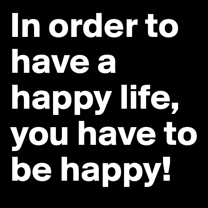 In order to have a happy life, you have to be happy!