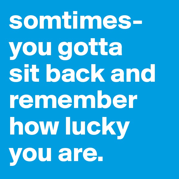 somtimes- 
you gotta 
sit back and remember how lucky you are.