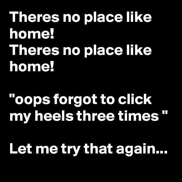 Theres no place like home!
Theres no place like home!

"oops forgot to click my heels three times "

Let me try that again...