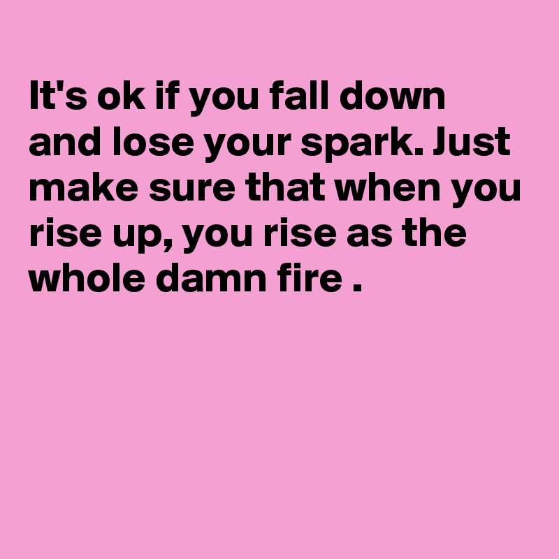 
It's ok if you fall down and lose your spark. Just make sure that when you rise up, you rise as the whole damn fire .




