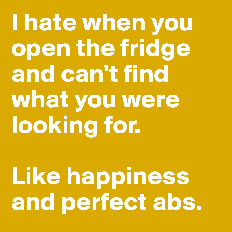 I hate when you open the fridge and can't find what you were looking for. 

Like happiness and perfect abs. 