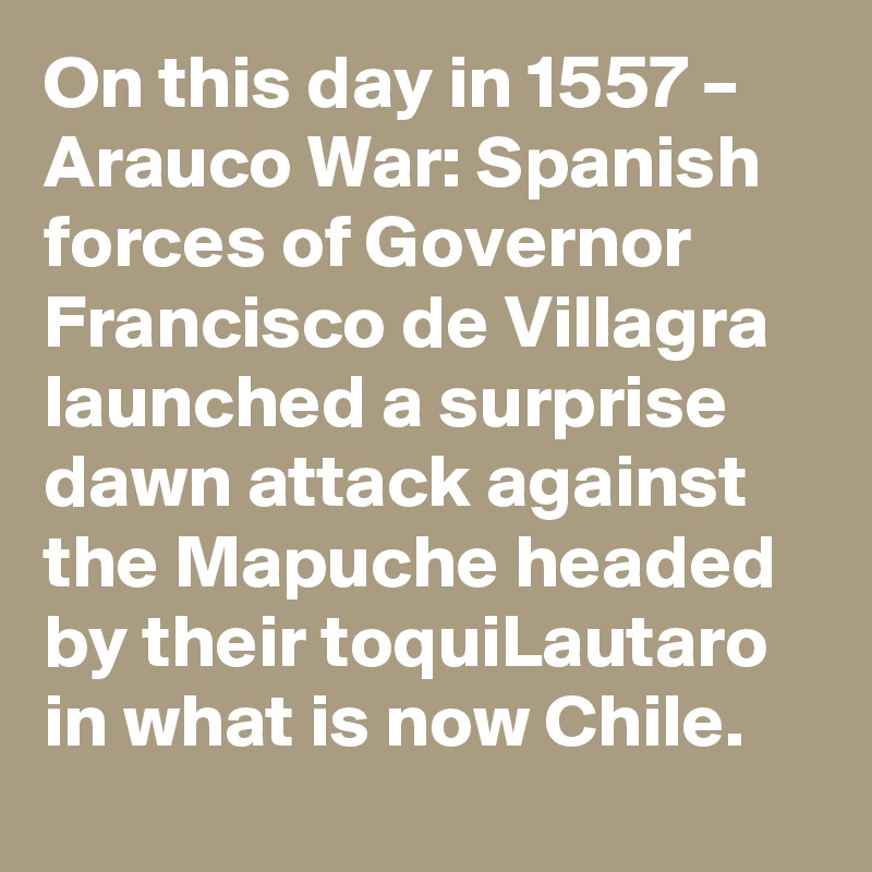 On this day in 1557 – Arauco War: Spanish forces of Governor Francisco de Villagra launched a surprise dawn attack against the Mapuche headed by their toquiLautaro in what is now Chile.