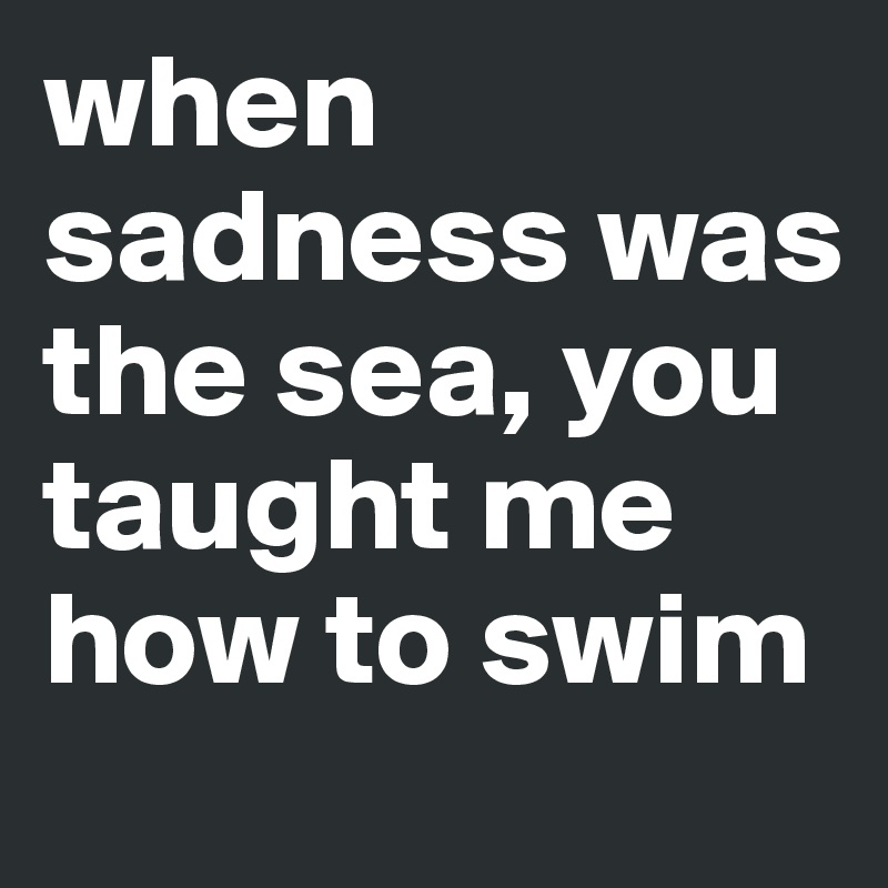 when sadness was the sea, you taught me how to swim 