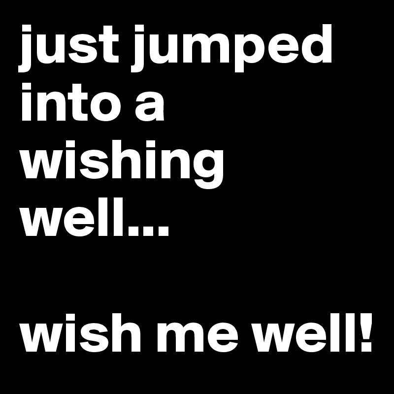 just jumped into a wishing well...

wish me well!