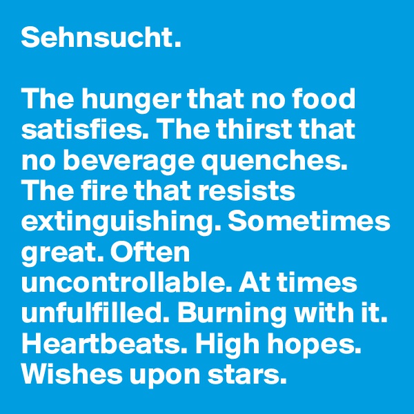 Sehnsucht. 

The hunger that no food satisfies. The thirst that no beverage quenches. The fire that resists extinguishing. Sometimes great. Often uncontrollable. At times unfulfilled. Burning with it. Heartbeats. High hopes. Wishes upon stars.