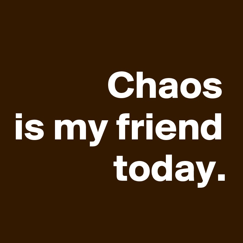 
Chaos
is my friend today.
 