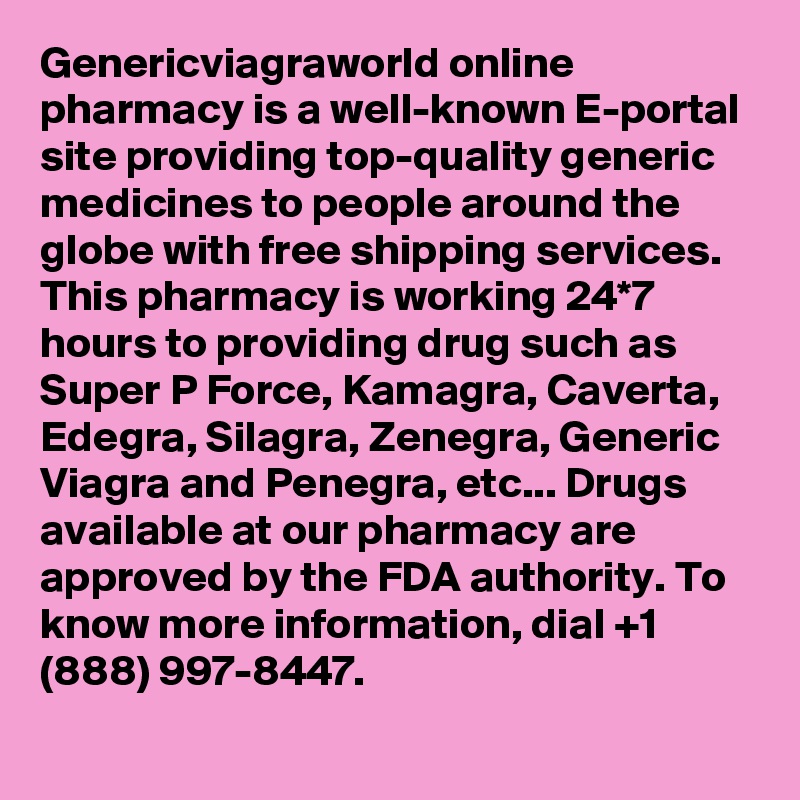 Genericviagraworld online pharmacy is a well-known E-portal site providing top-quality generic medicines to people around the globe with free shipping services. This pharmacy is working 24*7 hours to providing drug such as Super P Force, Kamagra, Caverta, Edegra, Silagra, Zenegra, Generic Viagra and Penegra, etc... Drugs available at our pharmacy are approved by the FDA authority. To know more information, dial +1 (888) 997-8447.
