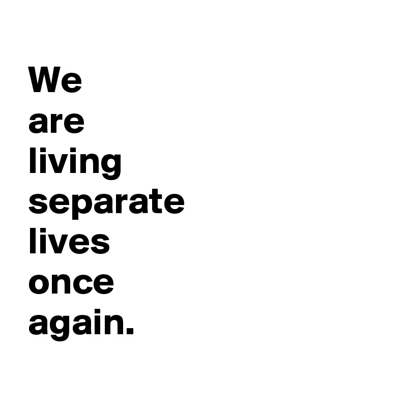 
 We 
 are
 living
 separate
 lives
 once
 again.
