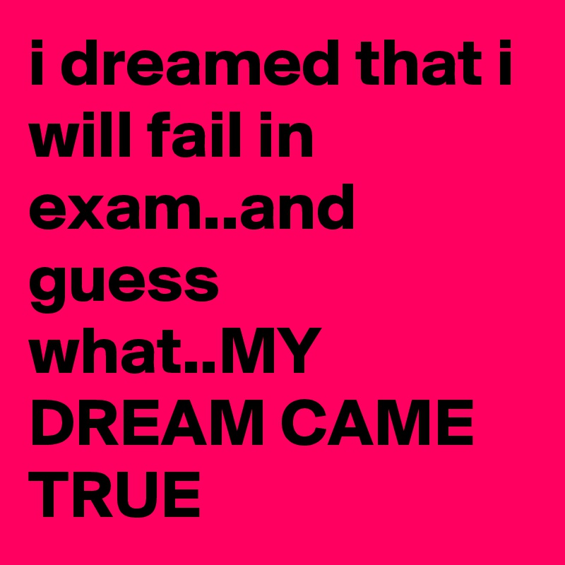 i dreamed that i will fail in exam..and guess what..MY DREAM CAME TRUE