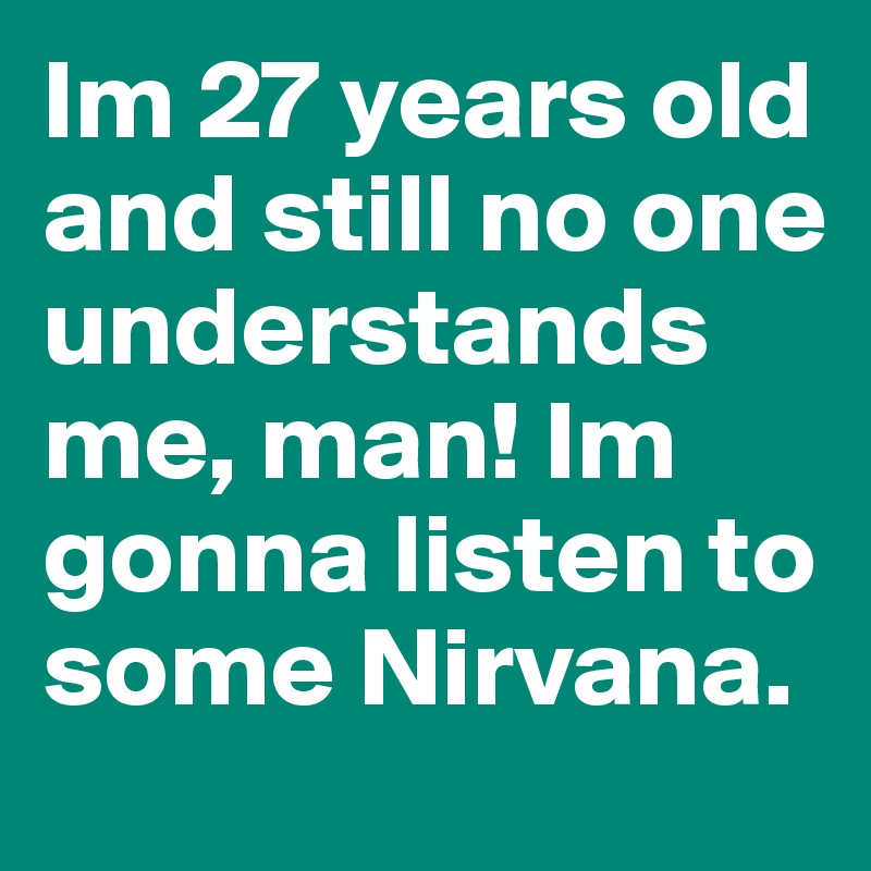Im 27 years old and still no one understands me, man! Im gonna listen to some Nirvana.