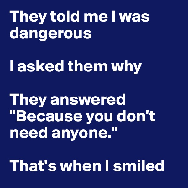 They told me I was dangerous

I asked them why 

They answered "Because you don't need anyone." 

That's when I smiled
