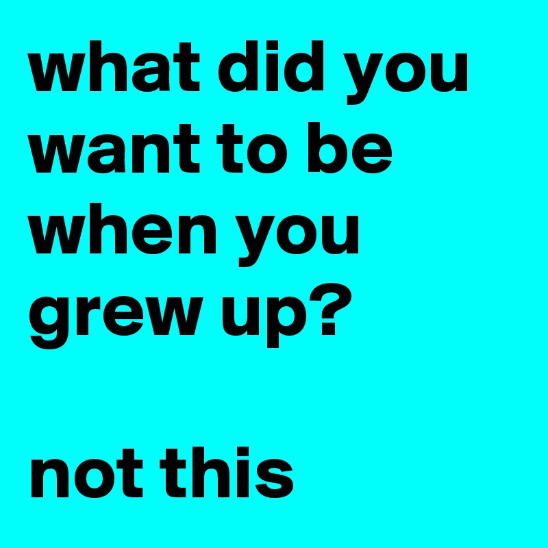 what did you want to be when you grew up?

not this