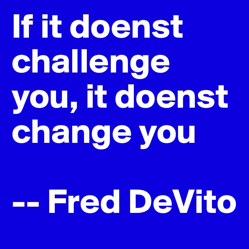 If it doenst challenge you, it doenst change you 

-- Fred DeVito