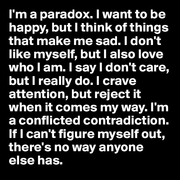 I'm a paradox. I want to be happy, but I think of things that make me sad. I don't like myself, but I also love who I am. I say I don't care, but I really do. I crave attention, but reject it when it comes my way. I'm a conflicted contradiction. If I can't figure myself out, there's no way anyone else has.