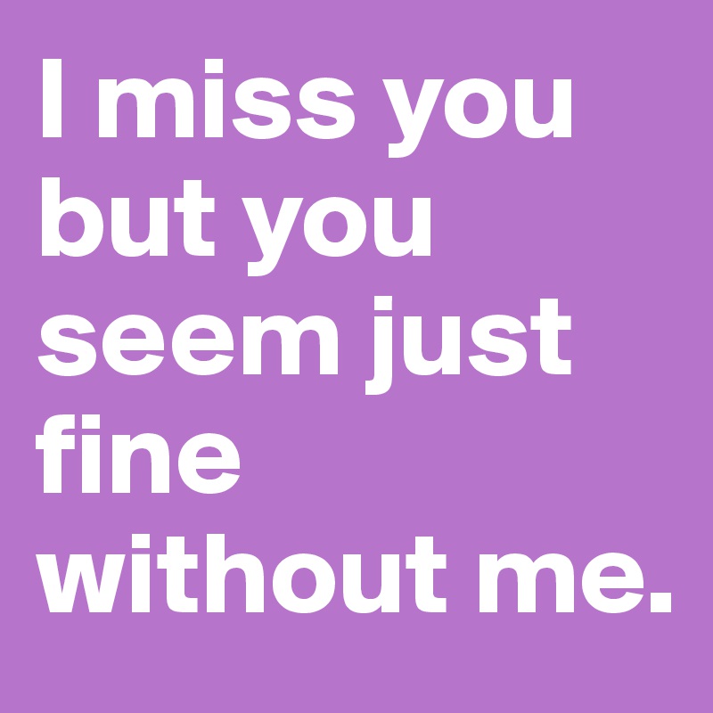 I miss you but you seem just fine without me.