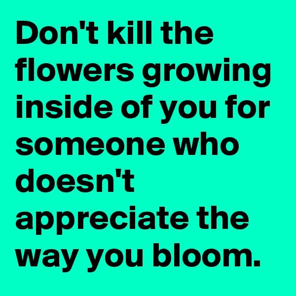 Don't kill the flowers growing inside of you for someone who doesn't appreciate the way you bloom.