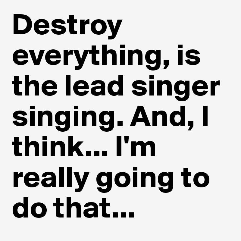 Destroy everything, is the lead singer singing. And, I think... I'm really going to do that...