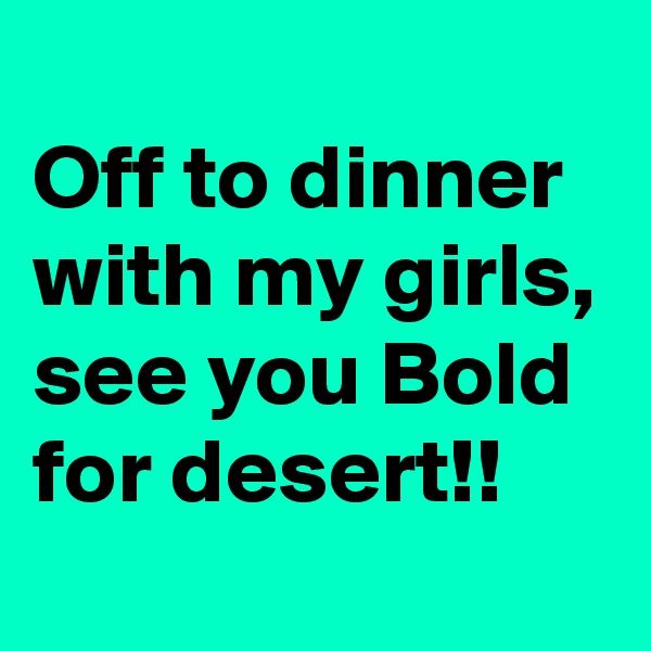 
Off to dinner with my girls, see you Bold for desert!!