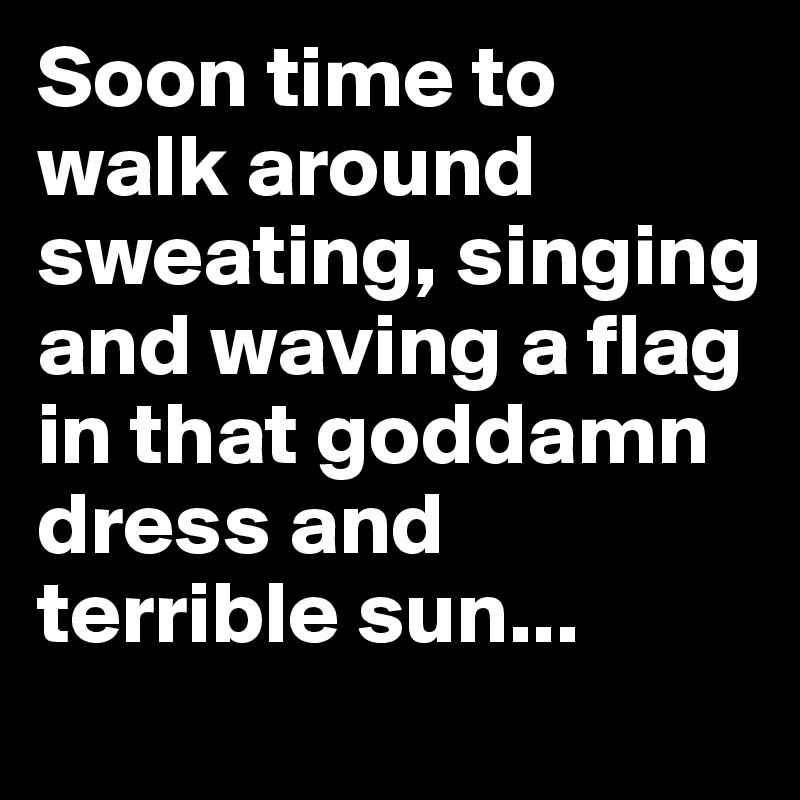 Soon time to walk around sweating, singing and waving a flag in that goddamn dress and terrible sun...