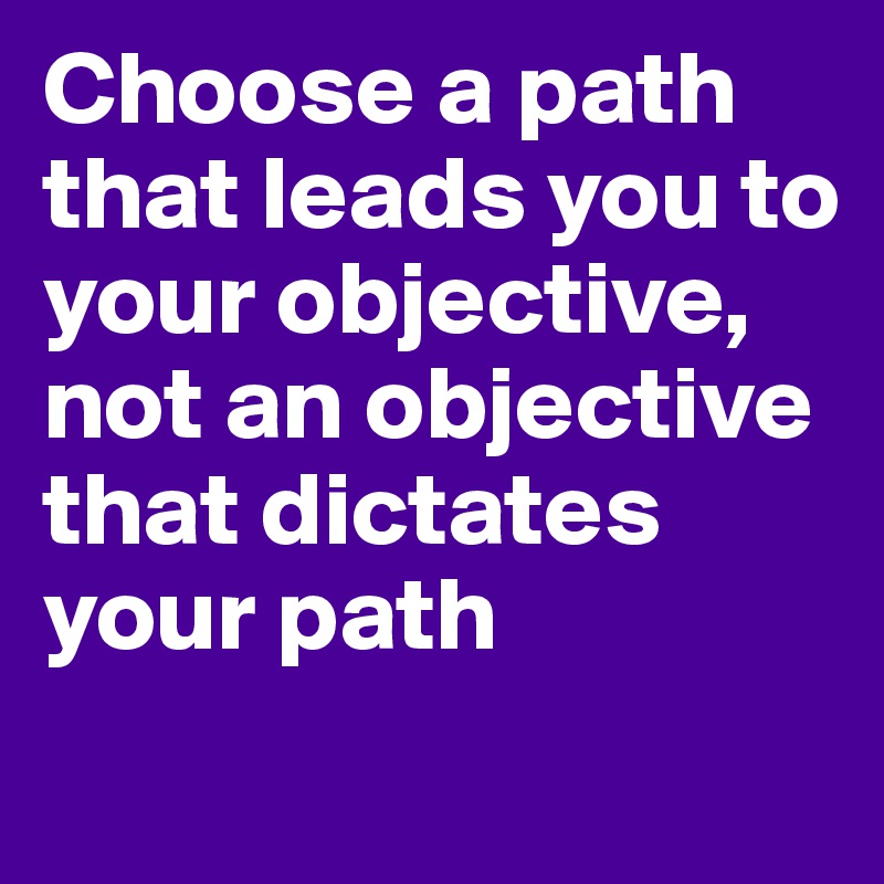 Choose a path that leads you to your objective, not an objective that dictates your path
