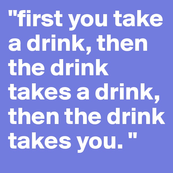 "first you take a drink, then the drink takes a drink, then the drink takes you. "