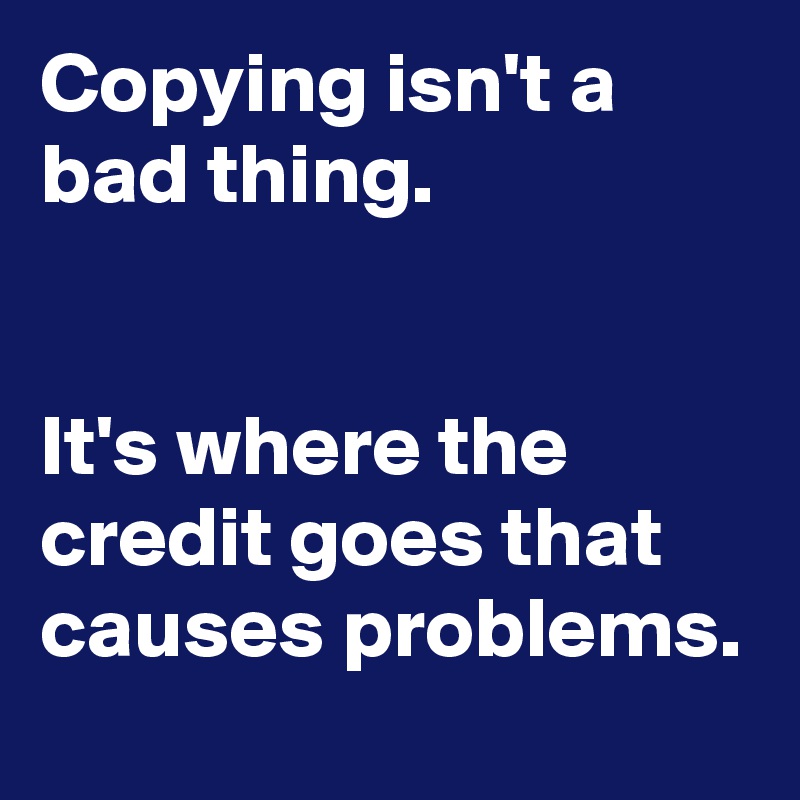 Copying isn't a bad thing. 


It's where the credit goes that causes problems.