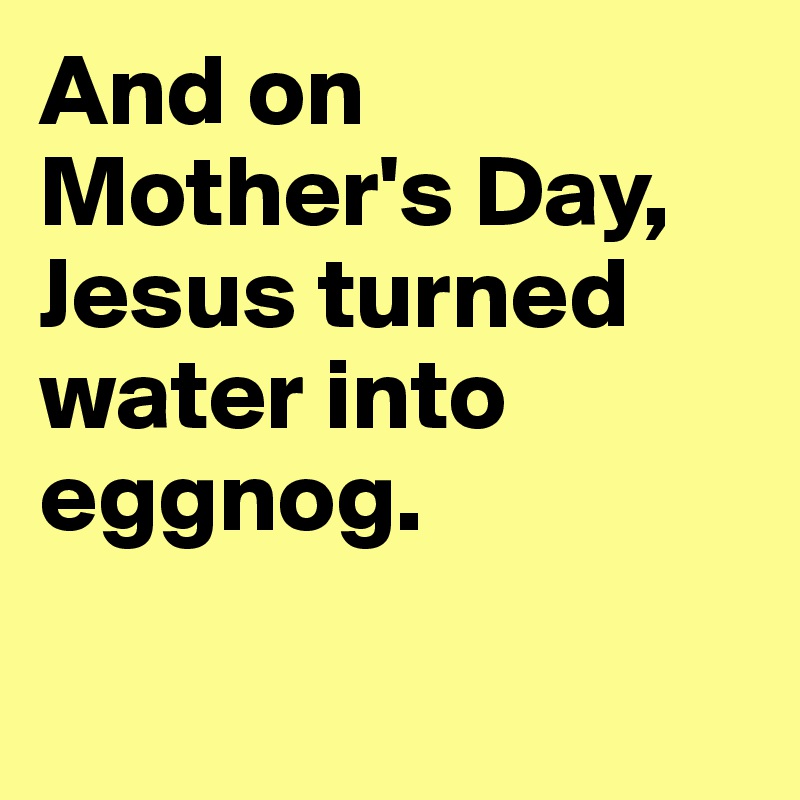 And on Mother's Day, Jesus turned water into eggnog.

